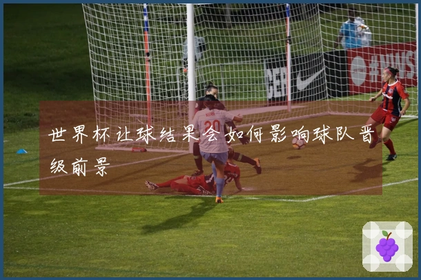 世界杯让球结果会如何影响球队晋级前景