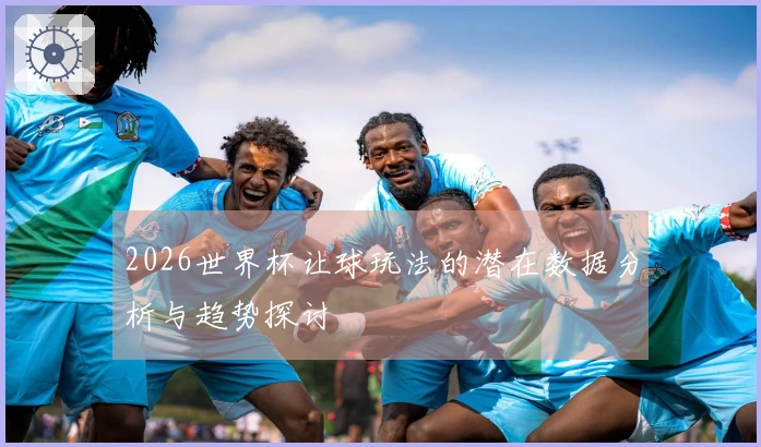 2026世界杯让球玩法的潜在数据分析与趋势探讨