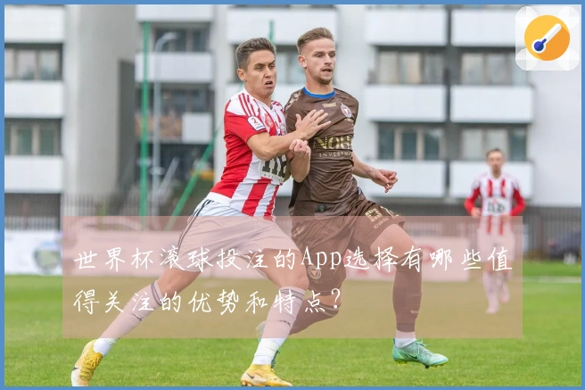 世界杯滚球投注的App选择有哪些值得关注的优势和特点？